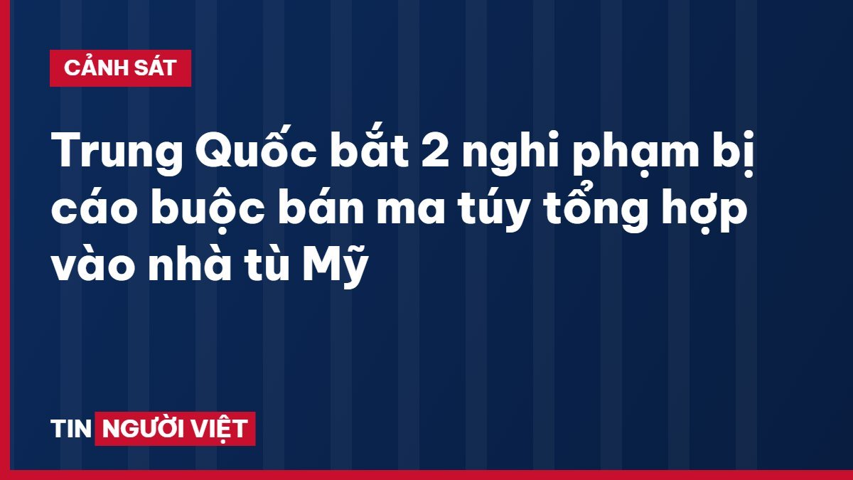 Trung Quốc bắt 2 nghi phạm bị cáo buộc bán ma túy tổng hợp vào nhà tù Mỹ